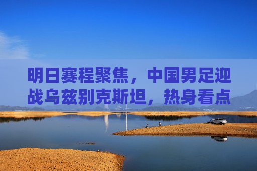 明日赛程聚焦，中国男足迎战乌兹别克斯坦，热身看点解析，明日中国男足迎战乌兹别克斯坦，热身看点解析