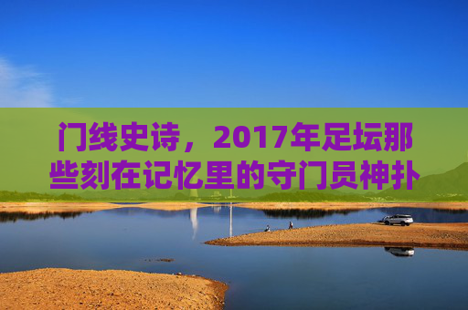 门线史诗,2017年足坛那些刻在记忆里的守门员神扑,2017门线史诗,刻在记忆里的守门员神扑 门线史诗,2017年足坛那些刻在记忆里的守门员神扑,2017门线史诗,刻在记忆里的守门员神扑