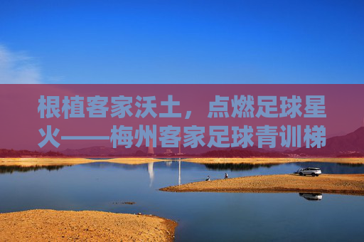 根植客家沃土，点燃足球星火——梅州客家足球青训梯队的传承与突围，客家沃土燃星火，青训传承突围