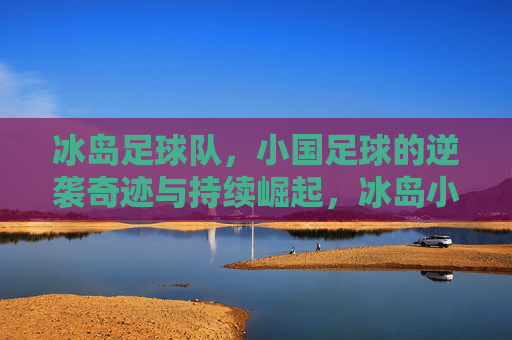冰岛足球队,小国足球的逆袭奇迹与持续崛起,冰岛小国足球,从逆袭奇迹到持续崛起 冰岛足球队,小国足球的逆袭奇迹与持续崛起,冰岛小国足球,从逆袭奇迹到持续崛起