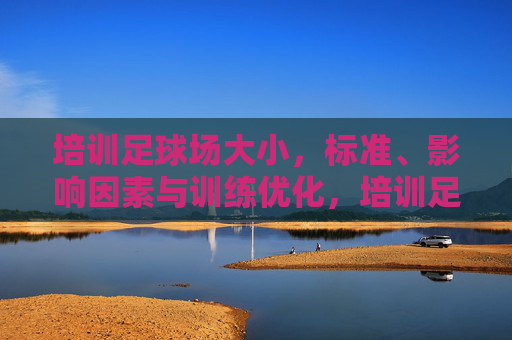 培训足球场大小,标准、影响因素与训练优化,培训足球场大小标准、影响因素及训练优化 培训足球场大小,标准、影响因素与训练优化,培训足球场大小标准、影响因素及训练优化