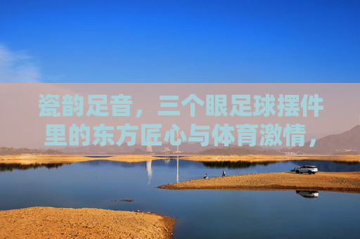 瓷韵足音，三个眼足球摆件里的东方匠心与体育激情，三个眼足球摆件，瓷韵足音里的东方匠心与体育激情