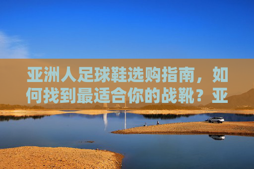亚洲人足球鞋选购指南，如何找到最适合你的战靴？亚洲人足球鞋选购指南，找到最适合你的战靴