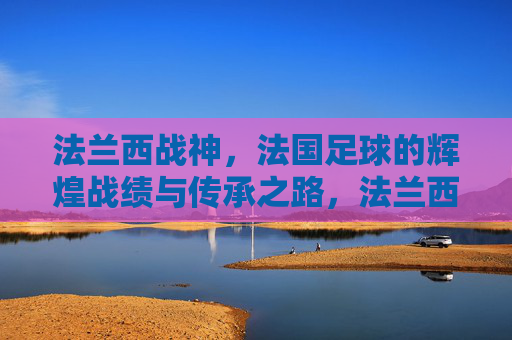 法兰西战神，法国足球的辉煌战绩与传承之路，法兰西战神，法国足球的辉煌战绩与传承之路