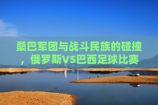 桑巴军团与战斗民族的碰撞,俄罗斯VS巴西足球比赛的艺术与激情,桑巴军团VS战斗民族,俄巴足球的艺术与激情 桑巴军团与战斗民族的碰撞,俄罗斯VS巴西足球比赛的艺术与激情,桑巴军团VS战斗民族,俄巴足球的艺术与激情