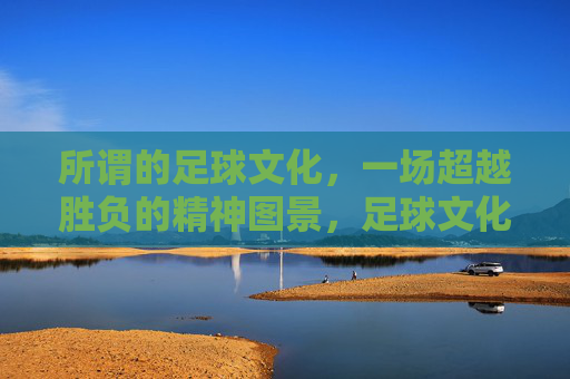 所谓的足球文化,一场超越胜负的精神图景,足球文化,超越胜负的精神图景 所谓的足球文化,一场超越胜负的精神图景,足球文化,超越胜负的精神图景