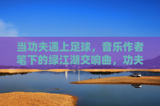 当功夫遇上足球,音乐作者笔下的绿江湖交响曲,功夫足球,绿江湖交响曲 当功夫遇上足球,音乐作者笔下的绿江湖交响曲,功夫足球,绿江湖交响曲