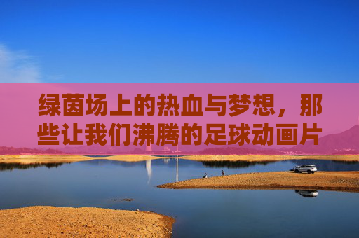 绿茵场上的热血与梦想,那些让我们沸腾的足球动画片,热血绿茵梦,沸腾的足球动画片 绿茵场上的热血与梦想,那些让我们沸腾的足球动画片,热血绿茵梦,沸腾的足球动画片