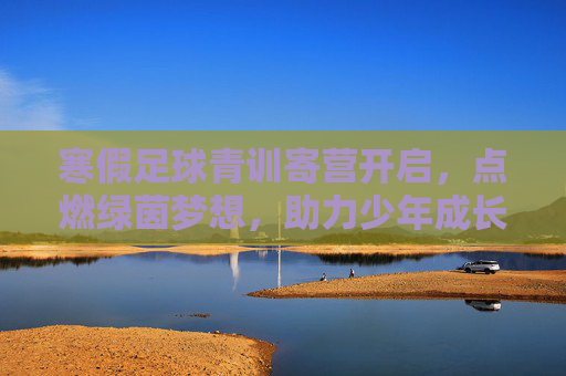 寒假足球青训寄营开启,点燃绿茵梦想,助力少年成长 寒假足球青训寄营开启,点燃绿茵梦想,助力少年成长