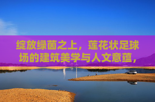 绽放绿茵之上,莲花状足球场的建筑美学与人文意蕴,莲绽绿茵,足球场的建筑美学与人文意蕴 绽放绿茵之上,莲花状足球场的建筑美学与人文意蕴,莲绽绿茵,足球场的建筑美学与人文意蕴