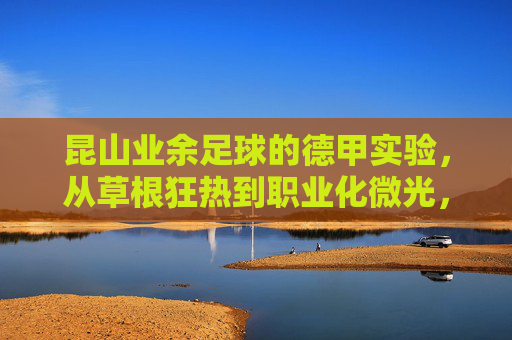 昆山业余足球的德甲实验，从草根狂热到职业化微光，昆山足球德甲实验，从草根狂热到职业化微光