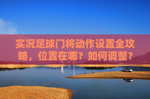 实况足球门将动作设置全攻略，位置在哪？如何调整？实况足球门将动作设置全攻略，位置与调整