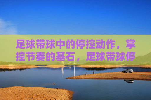 足球带球中的停控动作，掌控节奏的基石，足球带球停控，掌控节奏的基石