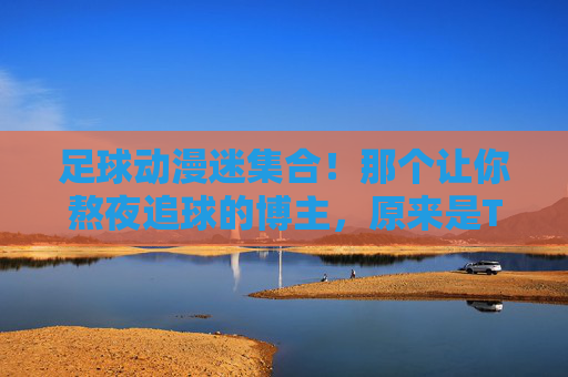 足球动漫迷集合!那个让你熬夜追球的博主,原来是TA?足球动漫迷集合!熬夜追球的博主,竟是TA? 足球动漫迷集合!那个让你熬夜追球的博主,原来是TA?足球动漫迷集合!熬夜追球的博主,竟是TA?