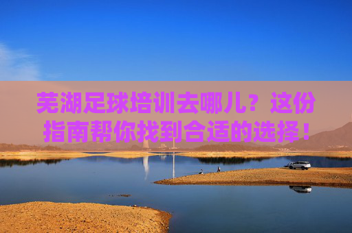 芜湖足球培训去哪儿？这份指南帮你找到合适的选择！芜湖足球培训指南，找到合适选择