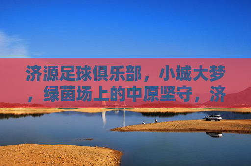 济源足球俱乐部，小城大梦，绿茵场上的中原坚守，济源足球，小城大梦的中原坚守