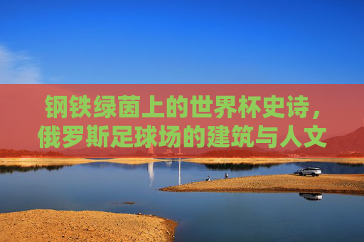 钢铁绿茵上的世界杯史诗，俄罗斯足球场的建筑与人文回响