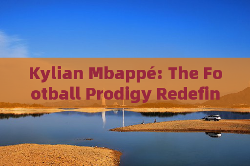 Kylian Mbappé: The Football Prodigy Redefining the Game，Kylian Mbappé: The Football Prodigy Redefining the Game