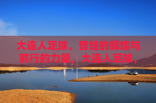 大连人足球,曾经的辉煌与前行的力量,大连人足球,辉煌铸魂,力量前行 大连人足球,曾经的辉煌与前行的力量,大连人足球,辉煌铸魂,力量前行