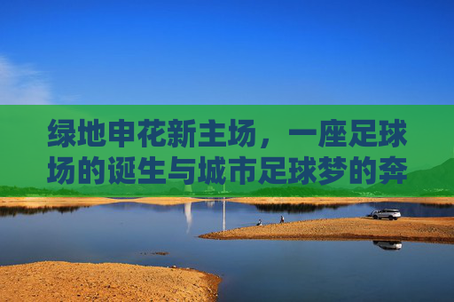绿地申花新主场,一座足球场的诞生与城市足球梦的奔赴,绿地申花新主场,一座球场诞生与城市足球梦的奔赴 绿地申花新主场,一座足球场的诞生与城市足球梦的奔赴,绿地申花新主场,一座球场诞生与城市足球梦的奔赴