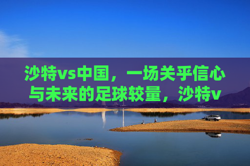 沙特vs中国,一场关乎信心与未来的足球较量,沙特vs中国,信心与未来的较量 沙特vs中国,一场关乎信心与未来的足球较量,沙特vs中国,信心与未来的较量