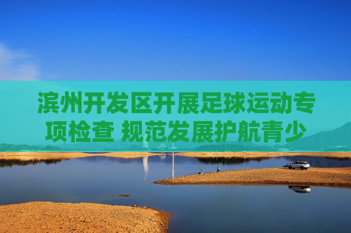 滨州开发区开展足球运动专项检查 规范发展护航青少年成长，滨州开发区专项检查足球运动 规范护航青少年成长