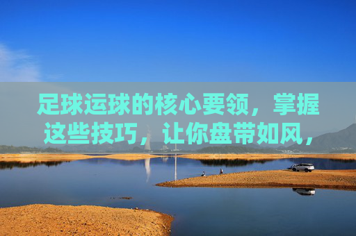 足球运球的核心要领,掌握这些技巧,让你盘带如风,足球运球核心要领,盘带如风 足球运球的核心要领,掌握这些技巧,让你盘带如风,足球运球核心要领,盘带如风