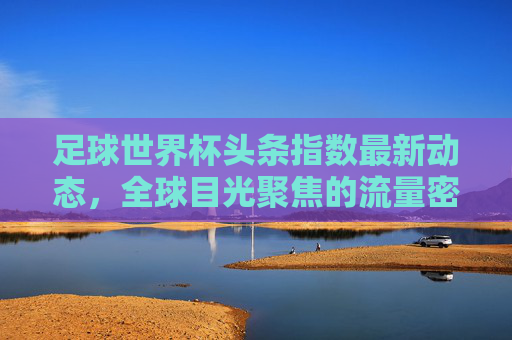 足球世界杯头条指数最新动态,全球目光聚焦的流量密码,足球世界杯头条指数最新动态,全球目光聚焦的流量密码 足球世界杯头条指数最新动态,全球目光聚焦的流量密码,足球世界杯头条指数最新动态,全球目光聚焦的流量密码