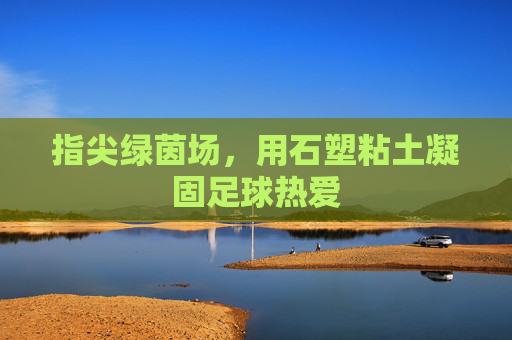 指尖绿茵场,用石塑粘土凝固足球热爱 指尖绿茵场,用石塑粘土凝固足球热爱
