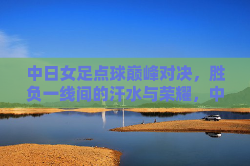 中日女足点球巅峰对决,胜负一线间的汗水与荣耀,中日女足点球巅峰对决,胜负一线,汗水铸荣耀 中日女足点球巅峰对决,胜负一线间的汗水与荣耀,中日女足点球巅峰对决,胜负一线,汗水铸荣耀