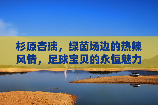 杉原杏璃,绿茵场边的热辣风情,足球宝贝的永恒魅力 杉原杏璃,绿茵场边的热辣风情,足球宝贝的永恒魅力