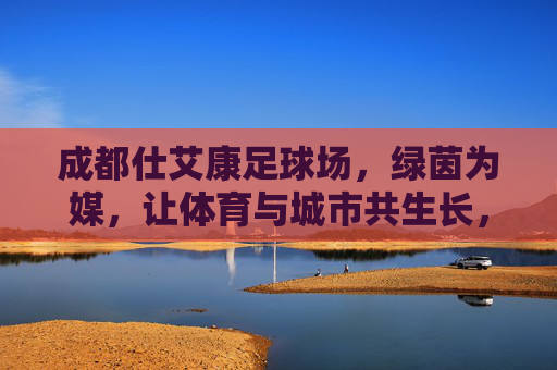成都仕艾康足球场,绿茵为媒,让体育与城市共生长,绿茵为媒,体城共生长 成都仕艾康足球场,绿茵为媒,让体育与城市共生长,绿茵为媒,体城共生长