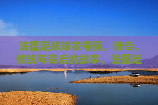 法国足球球衣号码,传奇、传统与背后的故事,法国足球球衣号码,传奇、传统与背后的故事 法国足球球衣号码,传奇、传统与背后的故事,法国足球球衣号码,传奇、传统与背后的故事