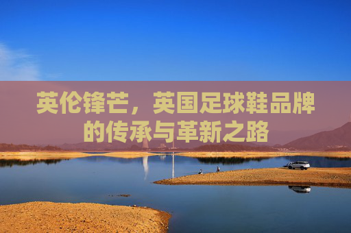 英伦锋芒,英国足球鞋品牌的传承与革新之路 英伦锋芒,英国足球鞋品牌的传承与革新之路