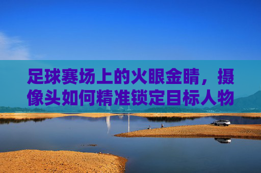 足球赛场上的火眼金睛，摄像头如何精准锁定目标人物，足球赛场火眼金睛，摄像头精准锁定目标人物