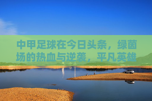 中甲足球在今日头条,绿茵场的热血与逆袭,平凡英雄的舞台,中甲绿茵场,平凡英雄的热血逆袭舞台 中甲足球在今日头条,绿茵场的热血与逆袭,平凡英雄的舞台,中甲绿茵场,平凡英雄的热血逆袭舞台