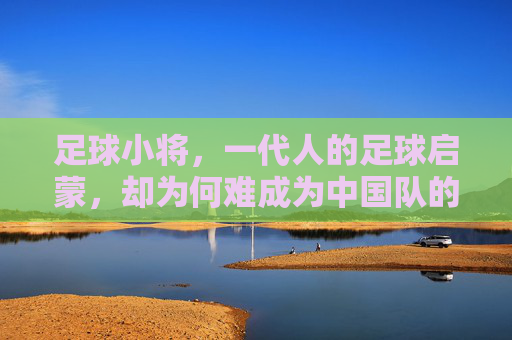 足球小将,一代人的足球启蒙,却为何难成为中国队的逆袭剧本,足球小将启蒙一代,中国足球逆袭剧本为何难写? 足球小将,一代人的足球启蒙,却为何难成为中国队的逆袭剧本,足球小将启蒙一代,中国足球逆袭剧本为何难写?
