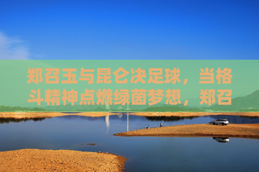 郑召玉与昆仑决足球,当格斗精神点燃绿茵梦想,郑召玉,格斗精神点燃昆仑决足球绿茵梦 郑召玉与昆仑决足球,当格斗精神点燃绿茵梦想,郑召玉,格斗精神点燃昆仑决足球绿茵梦