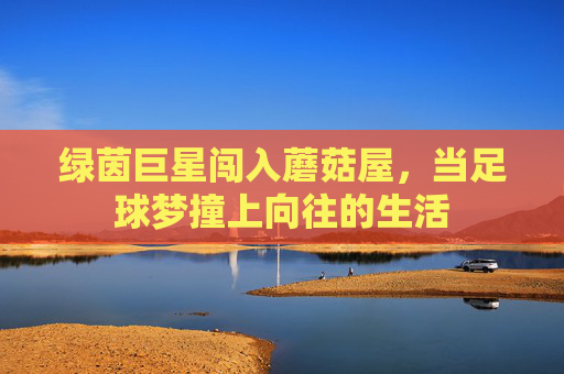 绿茵巨星闯入蘑菇屋，当足球梦撞上向往的生活