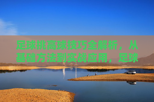 足球挑高球技巧全解析，从基础方法到实战应用，足球挑高球技巧，基础到实战全解析