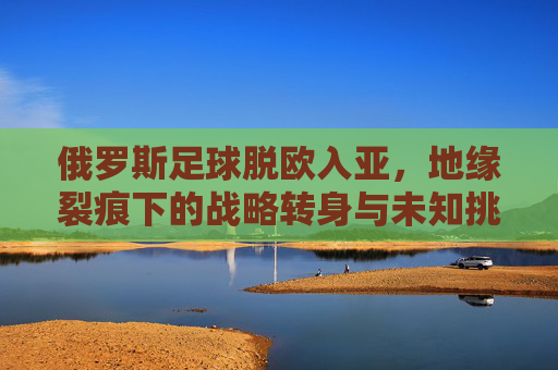 俄罗斯足球脱欧入亚,地缘裂痕下的战略转身与未知挑战,俄罗斯足球脱欧入亚,地缘裂痕下的战略转身与未知挑战 俄罗斯足球脱欧入亚,地缘裂痕下的战略转身与未知挑战,俄罗斯足球脱欧入亚,地缘裂痕下的战略转身与未知挑战