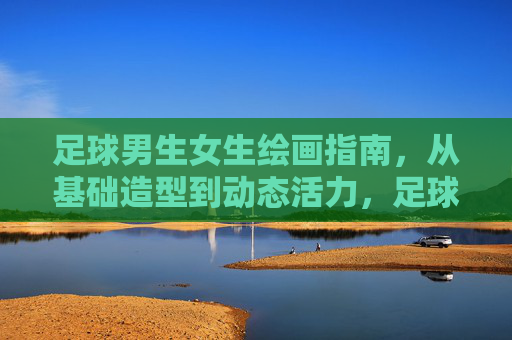 足球男生女生绘画指南,从基础造型到动态活力,足球男生女生绘画指南,从基础造型到动态活力 足球男生女生绘画指南,从基础造型到动态活力,足球男生女生绘画指南,从基础造型到动态活力