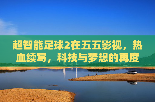 超智能足球2在五五影视，热血续写，科技与梦想的再度碰撞，超智能足球2，热血再续，科技与梦想再度碰撞