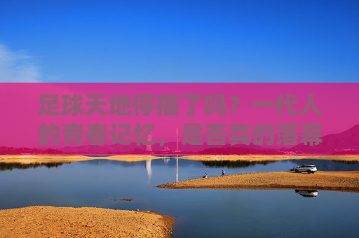 足球天地停播了吗？一代人的青春记忆，是否真的落幕了？足球天地停播？一代人青春记忆真的落幕了？