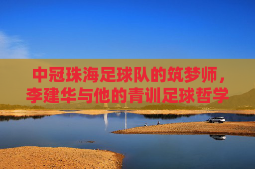 中冠珠海足球队的筑梦师，李建华与他的青训足球哲学，中冠珠海足球队筑梦师李建华的青训足球哲学