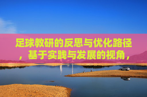 足球教研的反思与优化路径,基于实践与发展的视角,实践与发展视角下足球教研的反思与优化路径 足球教研的反思与优化路径,基于实践与发展的视角,实践与发展视角下足球教研的反思与优化路径