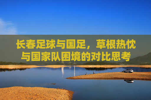 长春足球与国足,草根热忱与国家队困境的对比思考 长春足球与国足,草根热忱与国家队困境的对比思考