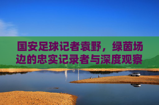 国安足球记者袁野,绿茵场边的忠实记录者与深度观察者,国安记者袁野,绿茵场边的忠实记录者与深度观察者 国安足球记者袁野,绿茵场边的忠实记录者与深度观察者,国安记者袁野,绿茵场边的忠实记录者与深度观察者