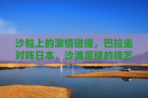 沙粒上的激情碰撞,巴拉圭对阵日本,沙滩足球的技艺与狂想,巴拉圭vs日本,沙滩足球的技艺狂想与沙粒激情 沙粒上的激情碰撞,巴拉圭对阵日本,沙滩足球的技艺与狂想,巴拉圭vs日本,沙滩足球的技艺狂想与沙粒激情