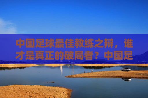 中国足球最佳教练之辩,谁才是真正的破局者?中国足球最佳教练,谁是真正的破局者? 中国足球最佳教练之辩,谁才是真正的破局者?中国足球最佳教练,谁是真正的破局者?